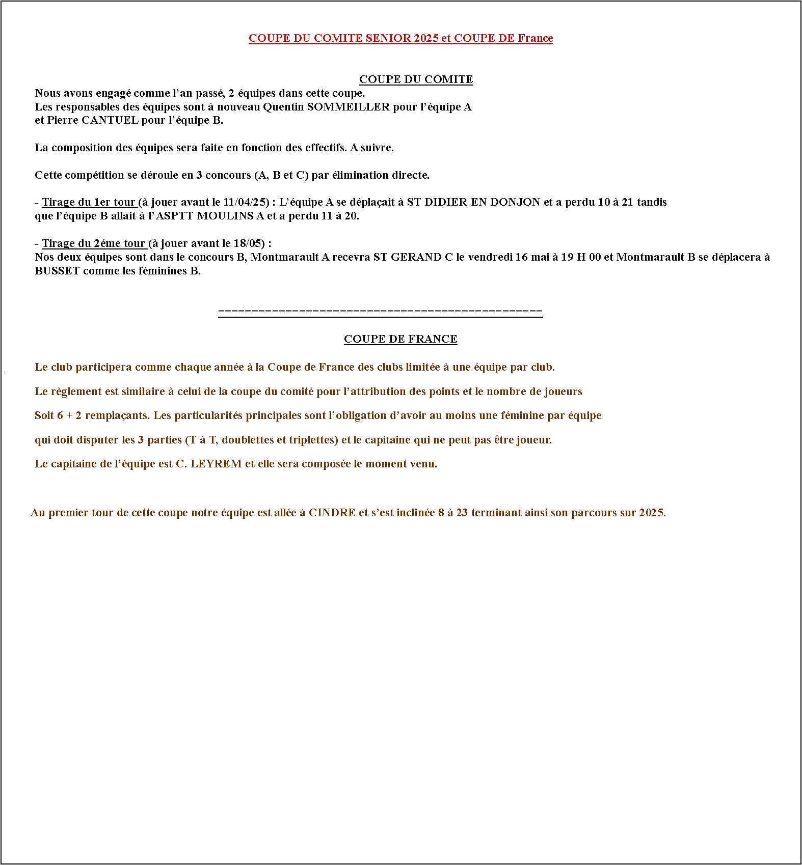Zone de Texte: COUPE DU COMITE SENIOR 2025 et COUPE DE France	COUPE DU COMITE	Nous avons engag comme lan pass, 2 quipes dans cette coupe.	Les responsables des quipes sont  nouveau Quentin SOMMEILLER pour lquipe A 	et Pierre CANTUEL pour lquipe B.		La composition des quipes sera faite en fonction des effectifs. A suivre.			Cette comptition se droule en 3 concours (A, B et C) par limination directe.	- Tirage du 1er tour ( jouer avant le 11/04/25) : Lquipe A se dplaait  ST DIDIER EN DONJON et a perdu 10  21 tandis	que lquipe B allait  lASPTT MOULINS A et a perdu 11  20.	- Tirage du 2me tour ( jouer avant le 18/05) :	Nos deux quipes sont dans le concours B, Montmarault A recevra ST GERAND C le vendredi 16 mai  19 H 00 et Montmarault B se dplacera  	BUSSET comme les fminines B.																================================================COUPE DE FRANCE#	Le club participera comme chaque anne  la Coupe de France des clubs limite  une quipe par club.	Le rglement est similaire  celui de la coupe du comit pour lattribution des points et le nombre de joueurs	Soit 6 + 2 remplaants. Les particularits principales sont lobligation davoir au moins une fminine par quipe	qui doit disputer les 3 parties (T  T, doublettes et triplettes) et le capitaine qui ne peut pas tre joueur. 	Le capitaine de lquipe est C. LEYREM et elle sera compose le moment venu.          Au premier tour de cette coupe notre quipe est alle  CINDRE et sest incline 8  23 terminant ainsi son parcours sur 2025.        	