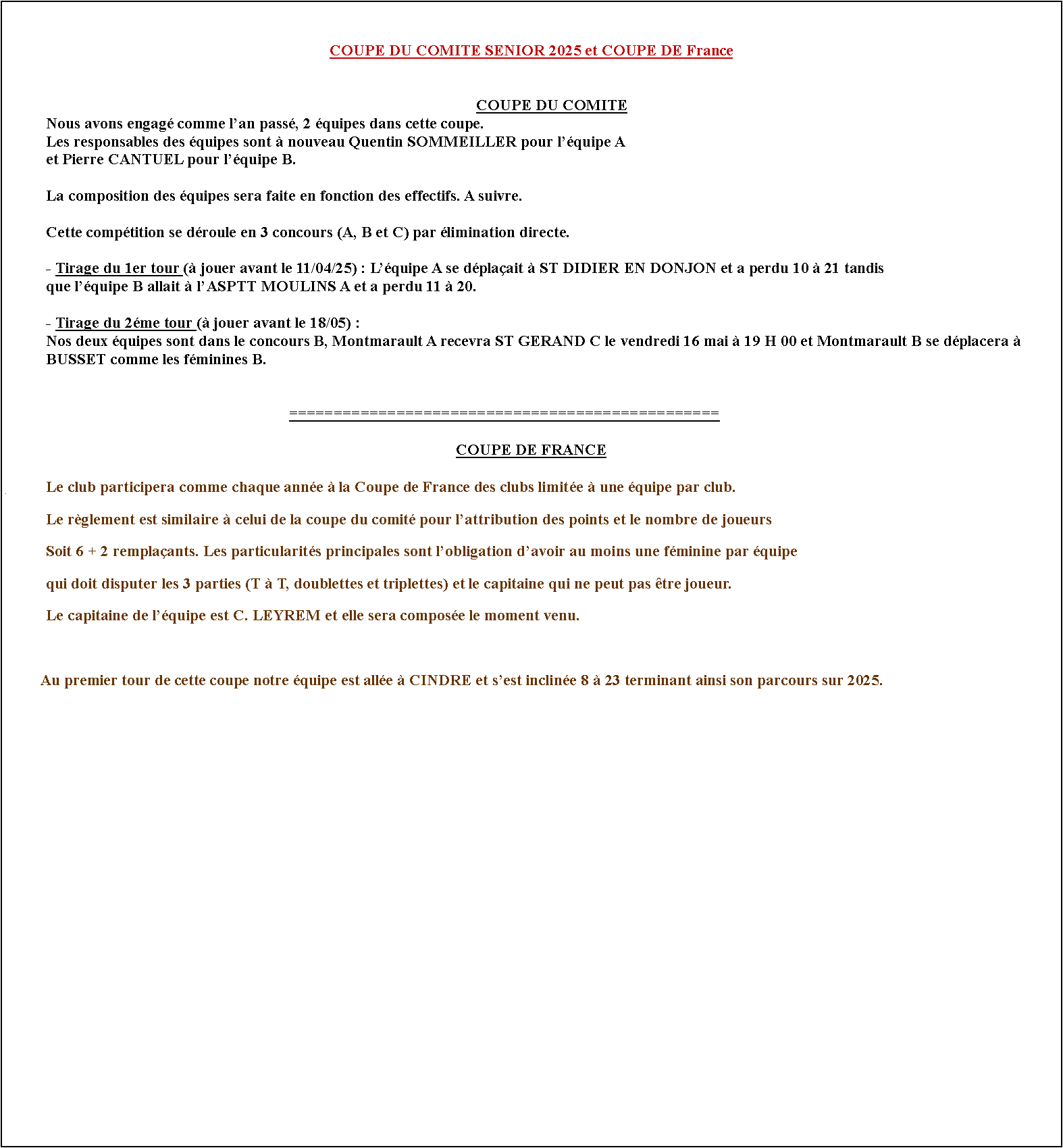 Zone de Texte: COUPE DU COMITE SENIOR 2023 et COUPE DE FRANCE	Nous avons engag comme lan pass, 2 quipes dans cette coupe.	Les responsables des quipes sont  nouveau Quentin SOMMEILLER pour lquipe A 	et Pierre CANTUEL pour lquipe B.		La composition des quipes ne devrait pas beaucoup bouger dune anne sur lautre. A suivre.			Cette comptition se droule en 3 concours (A, B et C) par limination directe.	Le premier tour est dsormais connu et doit se jouer avant le 14 mai.	Rsultats du 1er tour :	- Montmarault A contre LA MOULINOISE A en dplacement, dfaite 21  10.	- Montmarault B contre GENNETINES en dplacement, elle lemporte 23  8. Elle tait compose de :	   Denis DESAMAIS, Sbastien DESBORDES, Julien ROBINET, Jean Pierre SCHARTIER, Cdric BERNARD,	   Mathieu MARTIN et Pierre CANTUEL.	Rsultats du 2me tour :	- Montmarault A gagne 17  14 contre lASPPT MOULINS  lextrieur dans le concours B.	- Montmarault B perd 10  21 contre ST FELIX au stade dans le concours A.	Rsultat du 3me tour :	Pour ce tour nos deux quipes taient opposes et  lissue dune confrontation trs serre lquipe A la emport 16  15 et continuera 	donc son parcours en 1/8 de finale car elle a vit le cadrage.          En 1/8 de finale du concours B lquipe A tait oppose  celle de SALIGNY-PIERREFITE  Montmarault. Elle la emport 19  12.	En 1/4 de finale elle sest impose face  CUSSET sur le score de 19  12 et se qualifie pour les 1/2 et finales de la coupe du comit	OPEN qui auront lieu le dimanche 22 octobre  LUSIGNY 		Rsultat de la journe finale  LUSIGNY :	Dans le concours B, Montmarault sincline en 1/2 finale le matin contre ESTIVAREILLES B et laprs-midi contre CHARMES A.	Lquipe termine donc 4me de cette comptition.	 Voir les rsultats complets des finales de la coupe du comit 2023 ICI.       															================================================COUPE DE FRANCE#	Pour la premire fois le club va participer  la Coupe de France des clubs limite  une quipe par club.	Le rglement est similaire  celui de la coupe du comit pour lattribution des points et le nombre de joueurs	Soit 6 + 2 remplaants. Les particularits principales sont lobligation davoir au moins une fminine par quipe	qui doit disputer les 3 parties (T  T, doublettes et triplettes) et le capitaine qui ne peut pas tre joueur. 	Le capitaine de lquipe est C. LEYREM et elle sera compose des joueurs suivants :	SOMMEILLER Quentin, MARTIN Alexandre, LATIL Patricia, GATE Arnaud, TAUVERON Yoan,	GEORGES David et LAUMAILLET Adrien.	Au 1er tour lquipe a rencontr,  domicile le venvredi 28 avril, le club de LA CHAPELAUDE et a gagn facilement sur le score de 31  0.	Au 2me tour elle a rencontr au BCF lquipe des MARAIS et elle sest incline 5  26. 	Son parcours se termine donc ainsi pour cette saison.