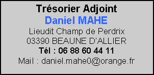 Zone de Texte: Trsorier AdjointDaniel MAHELieudit Champ de Perdrix                     03390 BEAUNE DALLIER                 Tl : 06 88 60 44 11                      Mail : daniel.mahe0@orange.fr