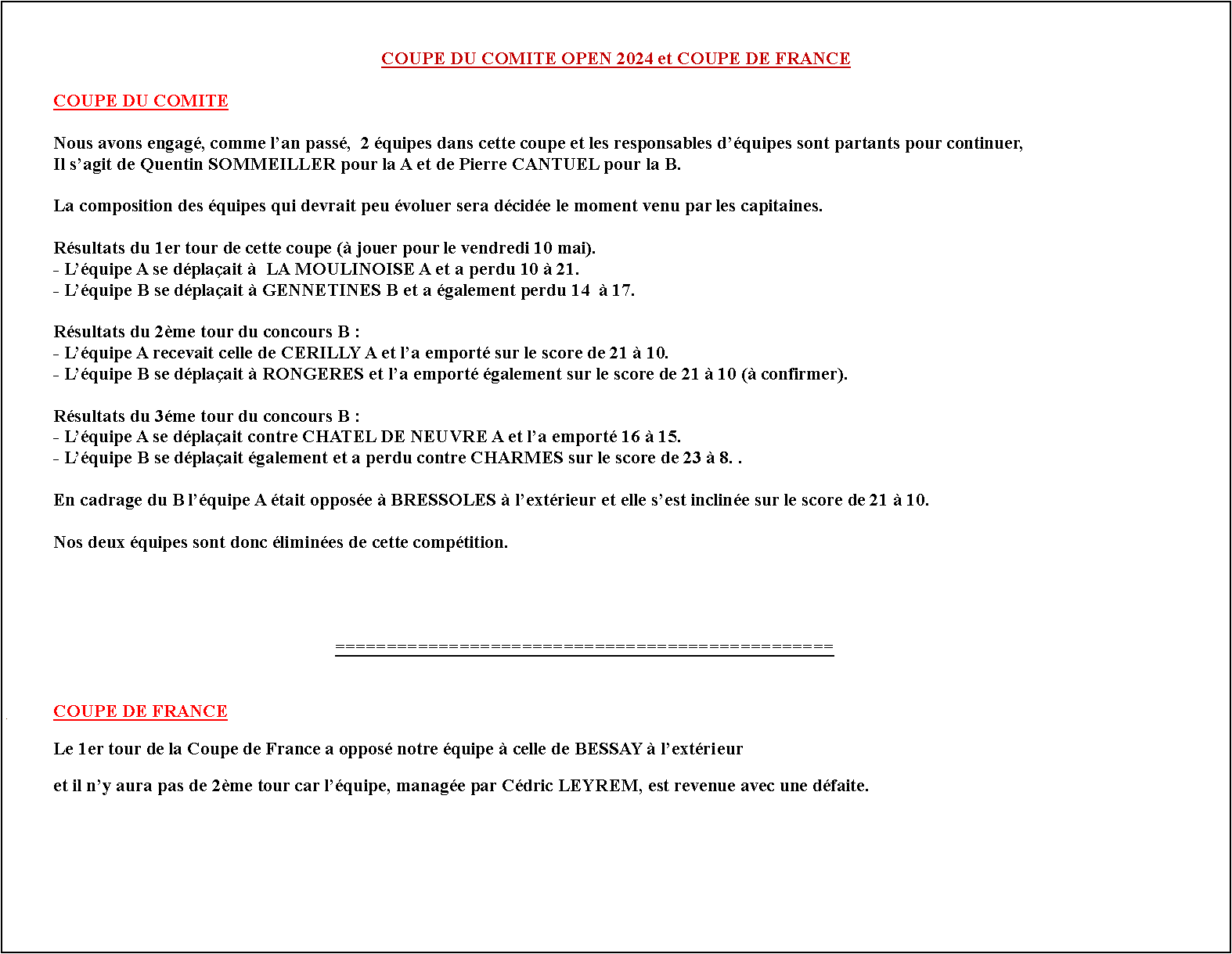 Zone de Texte: COUPE DU COMITE OPEN 2024 et COUPE DE FRANCE	COUPE DU COMITE	Nous allons engager, comme lan pass,  2 quipes dans cette coupe et les responsables dquipes sont partants pour continuer,	Il sagit de Quentin SOMMEILLER pour la A et de Pierre CANTUEL pour la B.	La composition des quipes qui devrait peu voluer sera dcide le moment venu par les capitaines.	Le tirage du 1er tour est le suivant ( jouer pour le vendredi 10 mai).	Nos 2 quipes se dplacent, la A contre LA MOULINOISE A et la B contre GENNETINES B.																	================================================#	COUPE DE FRANCE	Le 1er tour de la Coupe de France est connu. Notre quipe affrontera celle de BESSAY  lextrieur.		Le capitaine de lquipe reste Cdric LEYREM qui devra former son quipe le moment venu.	