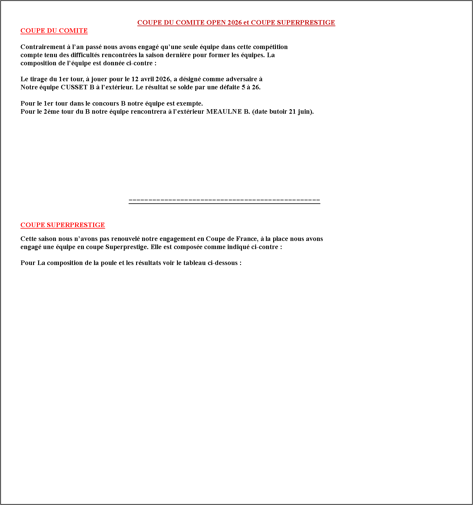 Zone de Texte: COUPE DU COMITE OPEN 2026 et COUPE SUPERPRESTIGE
COUPE DU COMITE
Contrairement à l’an passé nous avons engagé qu’une seule équipe dans cette compétition
compte tenu des difficultés rencontrées la saison dernière pour former les équipes. La
composition de l’équipe est donnée ci-contre :
Le tirage du 1er tour, à jouer pour le 12 avril 2026, a désigné comme adversaire à
Notre équipe CUSSET B à l’extérieur. Le résultat se solde par une défaite 5 à 26.
Pour le 1er tour dans le concours B notre équipe est exempte.
Pour le 2ème tour du B notre équipe rencontrera à l’extérieur MEAULNE B. (date butoir 21 juin).
================================================
# COUPE SUPERPRESTIGE
Cette saison nous n’avons pas renouvelé notre engagement en Coupe de France, à la place nous avons
engagé une équipe en coupe Superprestige. Elle est composée comme indiqué ci-contre :
Pour La composition de la poule et les résultats voir le tableau ci-dessous :